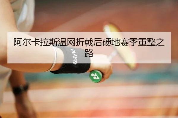 阿尔卡拉斯温网折戟后硬地赛季重整之路